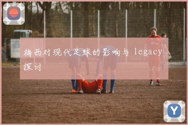 梅西对现代足球的影响与 legacy 探讨