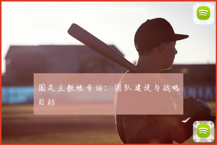 国足主教练专访：团队建设与战略目标