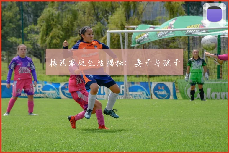 梅西家庭生活揭秘:妻子与孩子