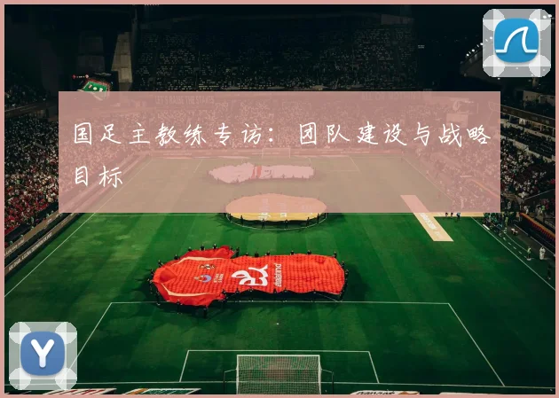 国足主教练专访:团队建设与战略目标