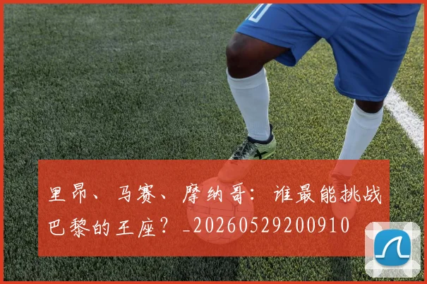 里昂、马赛、摩纳哥：谁最能挑战巴黎的王座？_20260529200910