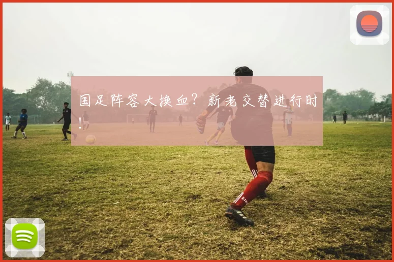 国足阵容大换血?新老交替进行时!