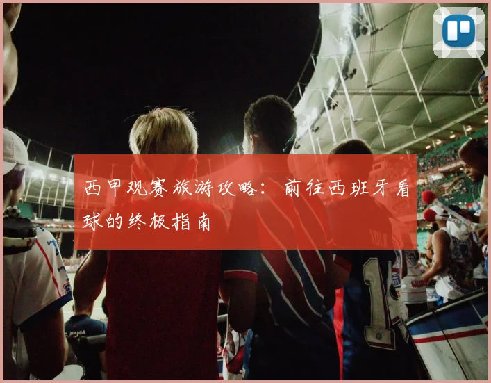 西甲观赛旅游攻略：前往西班牙看球的终极指南