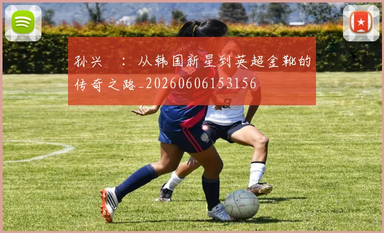 孙兴慜:从韩国新星到英超金靴的传奇之路_20260606153156
