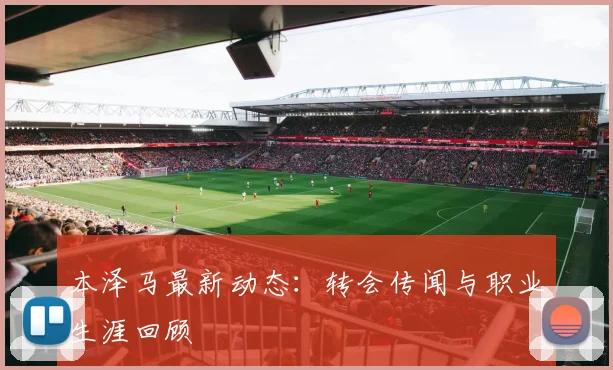 本泽马最新动态：转会传闻与职业生涯回顾