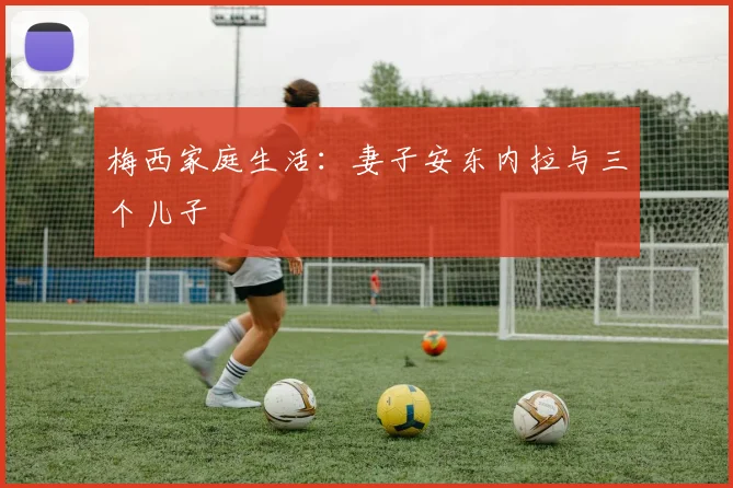 梅西家庭生活:妻子安东内拉与三个儿子