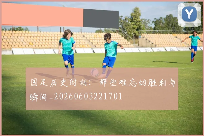 国足历史时刻：那些难忘的胜利与瞬间_20260603221701