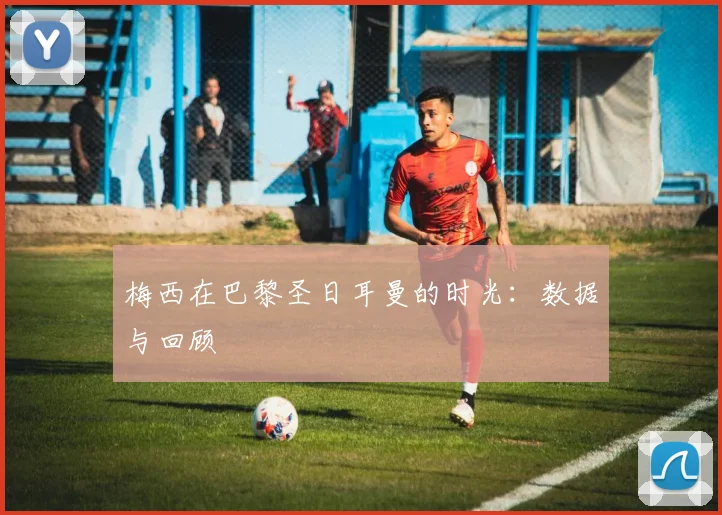 梅西在巴黎圣日耳曼的时光：数据与回顾
